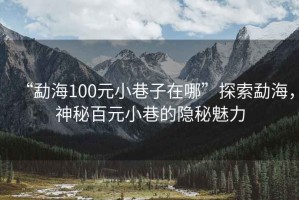 “勐海100元小巷子在哪”探索勐海，神秘百元小巷的隱秘魅力
