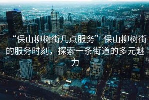 “保山柳樹(shù)街幾點(diǎn)服務(wù)”保山柳樹(shù)街的服務(wù)時(shí)刻，探索一條街道的多元魅力