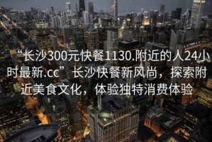 “長(cháng)沙300元快餐1130.附近的人24小時(shí)最新.cc”長(cháng)沙快餐新風(fēng)尚，探索附近美食文化，體驗獨特消費體驗