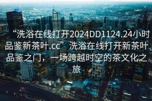 “洗浴在線(xiàn)打開(kāi)2024DD1124.24小時(shí)品鑒新茶葉.cc”洗浴在線(xiàn)打開(kāi)新茶葉品鑒之門(mén)，一場(chǎng)跨越時(shí)空的茶文化之旅