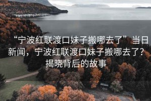 “寧波紅聯(lián)渡口妹子搬哪去了”當日新聞，寧波紅聯(lián)渡口妹子搬哪去了？揭曉背后的故事