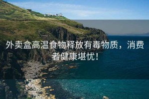 外賣(mài)盒高溫食物釋放有毒物質(zhì)，消費者健康堪憂(yōu)！