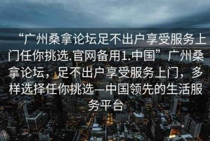 “廣州桑拿論壇足不出戶(hù)享受服務(wù)上門(mén)任你挑選.官網(wǎng)備用1.中國”廣州桑拿論壇，足不出戶(hù)享受服務(wù)上門(mén)，多樣選擇任你挑選—中國領(lǐng)先的生活服務(wù)平臺
