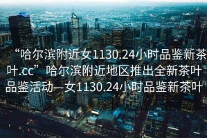 “哈爾濱附近女1130.24小時(shí)品鑒新茶葉.cc”哈爾濱附近地區推出全新茶葉品鑒活動(dòng)—女1130.24小時(shí)品鑒新茶葉