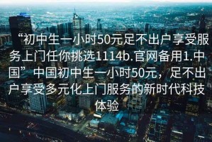 “初中生一小時(shí)50元足不出戶(hù)享受服務(wù)上門(mén)任你挑選1114b.官網(wǎng)備用1.中國”中國初中生一小時(shí)50元，足不出戶(hù)享受多元化上門(mén)服務(wù)的新時(shí)代科技體驗