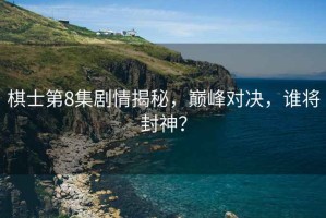 棋士第8集劇情揭秘，巔峰對決，誰(shuí)將封神？