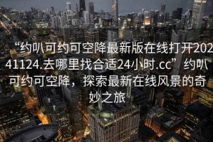 “約叭可約可空降最新版在線(xiàn)打開(kāi)20241124.去哪里找合適24小時(shí).cc”約叭可約可空降，探索最新在線(xiàn)風(fēng)景的奇妙之旅