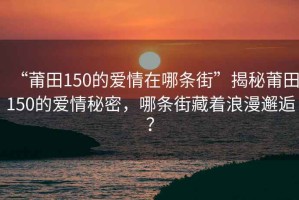 “莆田150的愛(ài)情在哪條街”揭秘莆田150的愛(ài)情秘密，哪條街藏著(zhù)浪漫邂逅？