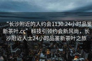 “長(cháng)沙附近的人約會(huì )1130.24小時(shí)品鑒新茶葉.cc”科技引領(lǐng)約會(huì )新風(fēng)尚，長(cháng)沙附近人士24小時(shí)品鑒新茶葉之旅