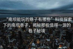 “南壩能玩的巷子有哪些”科技探索下的南壩巷子，揭秘那些值得一游的巷子秘境