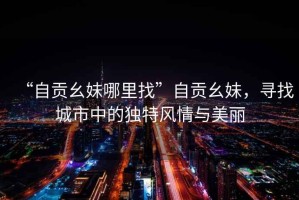 “自貢幺妹哪里找”自貢幺妹，尋找城市中的獨特風(fēng)情與美麗