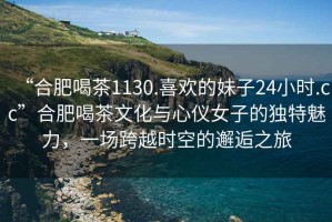 “合肥喝茶1130.喜歡的妹子24小時(shí).cc”合肥喝茶文化與心儀女子的獨特魅力，一場(chǎng)跨越時(shí)空的邂逅之旅