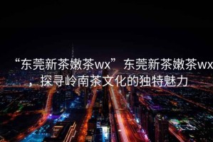 “東莞新茶嫩茶wx”東莞新茶嫩茶wx，探尋嶺南茶文化的獨特魅力