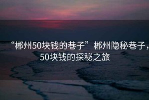 “郴州50塊錢(qián)的巷子”郴州隱秘巷子，50塊錢(qián)的探秘之旅