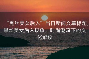 “黑絲美女后入”當日新聞文章標題，黑絲美女后入現象，時(shí)尚潮流下的文化解讀