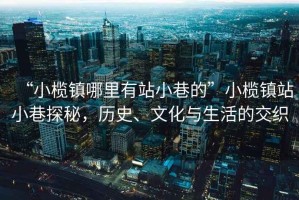 “小欖鎮哪里有站小巷的”小欖鎮站小巷探秘，歷史、文化與生活的交織