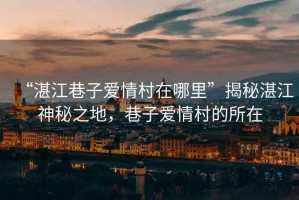 “湛江巷子愛(ài)情村在哪里”揭秘湛江神秘之地，巷子愛(ài)情村的所在
