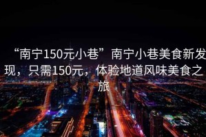 “南寧150元小巷”南寧小巷美食新發(fā)現，只需150元，體驗地道風(fēng)味美食之旅