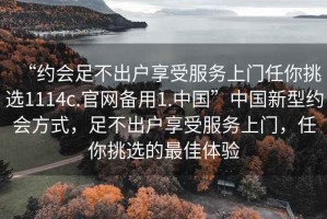 “約會(huì )足不出戶(hù)享受服務(wù)上門(mén)任你挑選1114c.官網(wǎng)備用1.中國”中國新型約會(huì )方式，足不出戶(hù)享受服務(wù)上門(mén)，任你挑選的最佳體驗