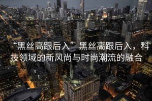 “黑絲高跟后入”黑絲高跟后入，科技領(lǐng)域的新風(fēng)尚與時(shí)尚潮流的融合