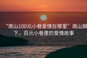 “南山100元小巷愛(ài)情在哪里”南山腳下，百元小巷里的愛(ài)情故事