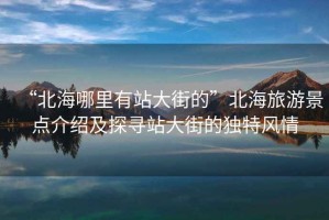 “北海哪里有站大街的”北海旅游景點(diǎn)介紹及探尋站大街的獨特風(fēng)情