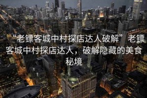 “老鏢客城中村探店達人破解”老鏢客城中村探店達人，破解隱藏的美食秘境