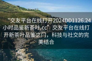 “交友平臺在線(xiàn)打開(kāi)2024DD1126.24小時(shí)品鑒新茶葉.cc”交友平臺在線(xiàn)打開(kāi)新茶葉品鑒之門(mén)，科技與社交的完美結合