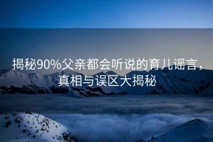 揭秘90%父親都會(huì )聽(tīng)說(shuō)的育兒謠言，真相與誤區大揭秘