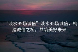 “淡水95場(chǎng)誠信”淡水95場(chǎng)誠信，構建誠信之橋，共筑美好未來(lái)