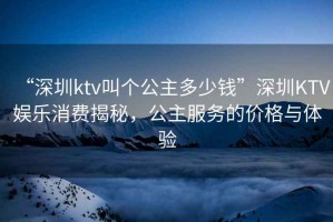 “深圳ktv叫個(gè)公主多少錢(qián)”深圳KTV娛樂(lè )消費揭秘，公主服務(wù)的價(jià)格與體驗