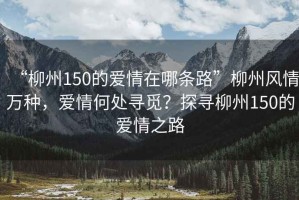 “柳州150的愛(ài)情在哪條路”柳州風(fēng)情萬(wàn)種，愛(ài)情何處尋覓？探尋柳州150的愛(ài)情之路