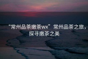 “常州品茶嫩茶wx”常州品茶之旅，探尋嫩茶之美