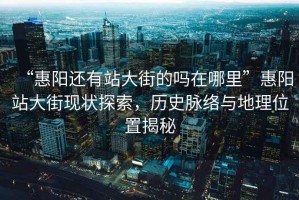 “惠陽(yáng)還有站大街的嗎在哪里”惠陽(yáng)站大街現狀探索，歷史脈絡(luò )與地理位置揭秘