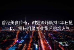 香港美食傳奇，謝霆鋒烤腸攤4年狂攬15億，揭秘明星創(chuàng  )業(yè)背后的煙火氣