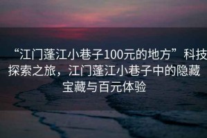 “江門(mén)蓬江小巷子100元的地方”科技探索之旅，江門(mén)蓬江小巷子中的隱藏寶藏與百元體驗
