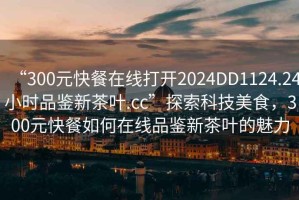 “300元快餐在線(xiàn)打開(kāi)2024DD1124.24小時(shí)品鑒新茶葉.cc”探索科技美食，300元快餐如何在線(xiàn)品鑒新茶葉的魅力