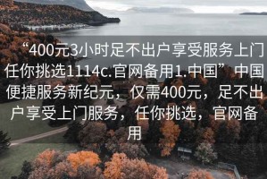 “400元3小時(shí)足不出戶(hù)享受服務(wù)上門(mén)任你挑選1114c.官網(wǎng)備用1.中國”中國便捷服務(wù)新紀元，僅需400元，足不出戶(hù)享受上門(mén)服務(wù)，任你挑選，官網(wǎng)備用
