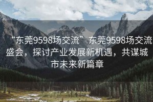 “東莞9598場(chǎng)交流”東莞9598場(chǎng)交流盛會(huì )，探討產(chǎn)業(yè)發(fā)展新機遇，共謀城市未來(lái)新篇章