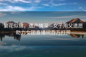 繁花似錦，遺產(chǎn)情深—女子用父遺愿助力女團直播間百萬(wàn)打賞