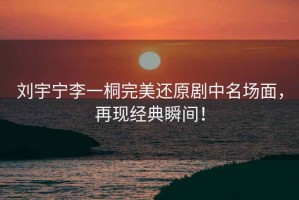 劉宇寧李一桐完美還原劇中名場(chǎng)面，再現經(jīng)典瞬間！