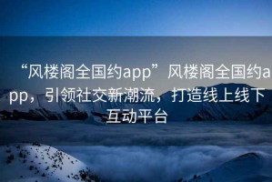 “風(fēng)樓閣全國約app”風(fēng)樓閣全國約app，引領(lǐng)社交新潮流，打造線(xiàn)上線(xiàn)下互動(dòng)平臺