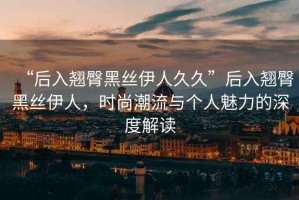 “后入翹臀黑絲伊人久久”后入翹臀黑絲伊人，時(shí)尚潮流與個(gè)人魅力的深度解讀
