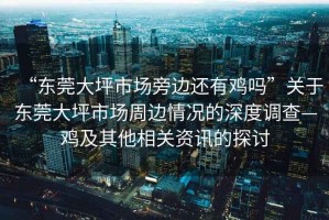 “東莞大坪市場(chǎng)旁邊還有雞嗎”關(guān)于東莞大坪市場(chǎng)周邊情況的深度調查—雞及其他相關(guān)資訊的探討