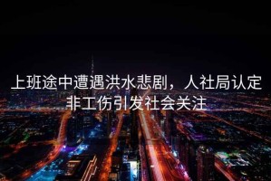 上班途中遭遇洪水悲劇，人社局認定非工傷引發(fā)社會(huì )關(guān)注