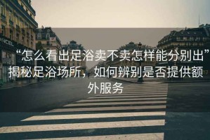 “怎么看出足浴賣(mài)不賣(mài)怎樣能分別出”揭秘足浴場(chǎng)所，如何辨別是否提供額外服務(wù)