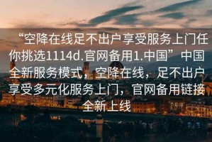 “空降在線(xiàn)足不出戶(hù)享受服務(wù)上門(mén)任你挑選1114d.官網(wǎng)備用1.中國”中國全新服務(wù)模式，空降在線(xiàn)，足不出戶(hù)享受多元化服務(wù)上門(mén)，官網(wǎng)備用鏈接全新上線(xiàn)