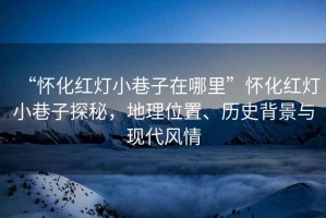 “懷化紅燈小巷子在哪里”懷化紅燈小巷子探秘，地理位置、歷史背景與現代風(fēng)情