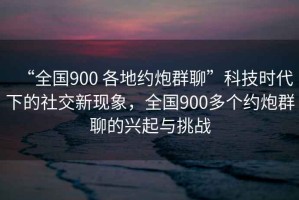 “全國900 各地約炮群聊”科技時(shí)代下的社交新現象，全國900多個(gè)約炮群聊的興起與挑戰