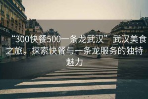 “300快餐500一條龍武漢”武漢美食之旅，探索快餐與一條龍服務(wù)的獨特魅力